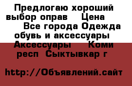 Предлогаю хороший выбор оправ  › Цена ­ 1 000 - Все города Одежда, обувь и аксессуары » Аксессуары   . Коми респ.,Сыктывкар г.